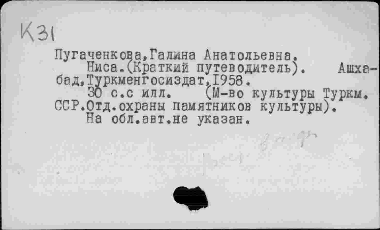 ﻿Пугаченков а» Галина Анатольевна.
Ниса.(Краткий путеводитель). Ашха бад,Туркменгосиздат.1958.
30 с.с илл. (М-во культуры Турки. ССР.Отд.охраны памятников культуры).
На обл.авт.не указан.